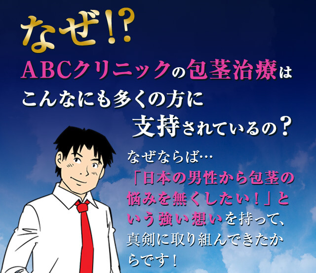 なぜ!? ABCクリニックの包茎治療はこんなにも多くの方に支持されているの? なぜならば...「日本の男性から包茎の悩みを無くしたい!」という強い想いを持って、真剣に取り組んできたからです!